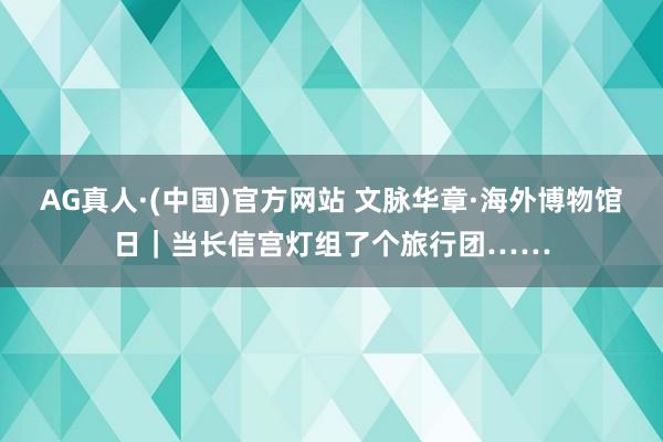 AG真人·(中国)官方网站 文脉华章·海外博物馆日｜当长信宫灯组了个旅行团……