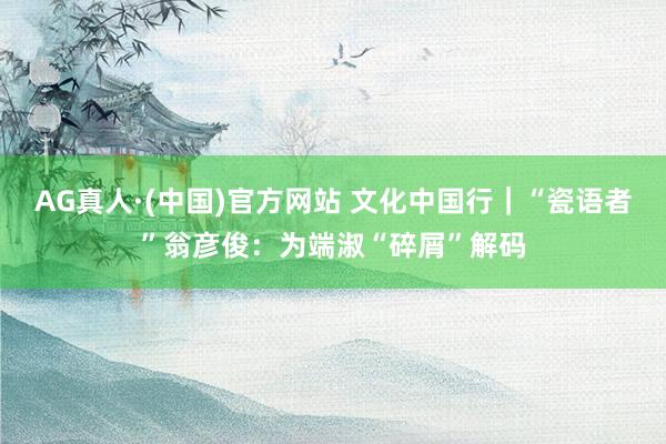 AG真人·(中国)官方网站 文化中国行|“瓷语者”翁彦俊:为端淑“碎屑”解码