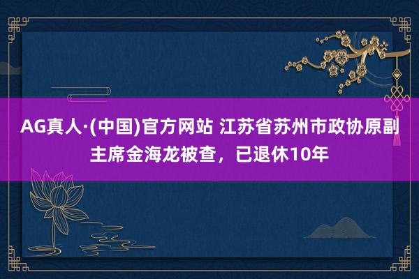 AG真人·(中国)官方网站 江苏省苏州市政协原副主席金海龙被查,已退休10年