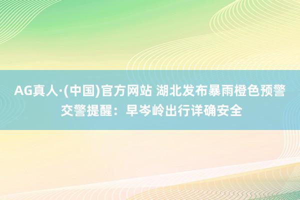 AG真人·(中国)官方网站 湖北发布暴雨橙色预警 交警提醒:早岑岭出行详确安全
