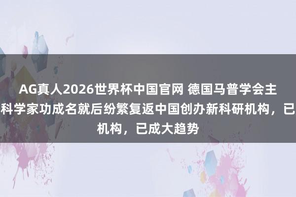 AG真人2026世界杯中国官网 德国马普学会主席:顶尖科学家功成名就后纷繁复返中国创办新科研机构,已成大趋势