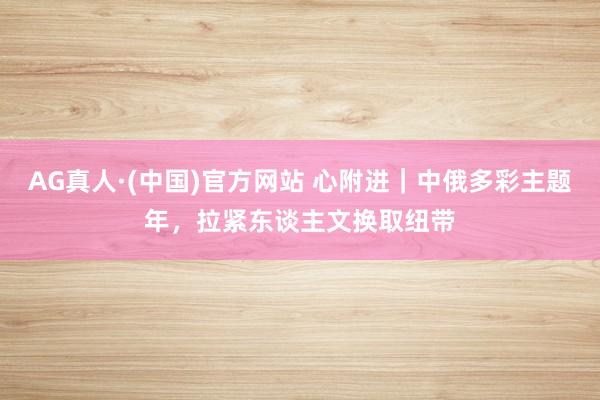 AG真人·(中国)官方网站 心附进｜中俄多彩主题年，拉紧东谈主文换取纽带