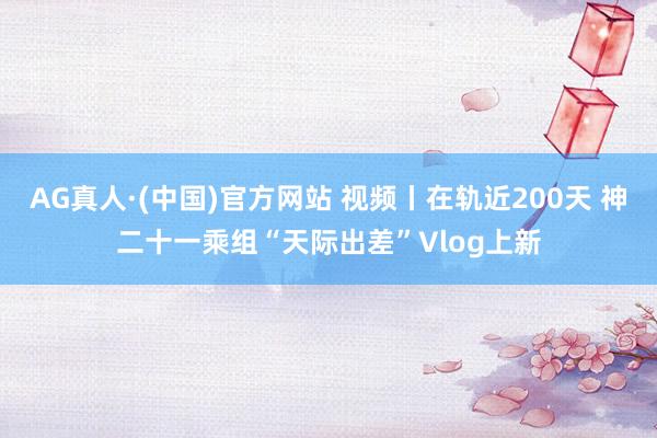 AG真人·(中国)官方网站 视频丨在轨近200天 神二十一乘组“天际出差”Vlog上新