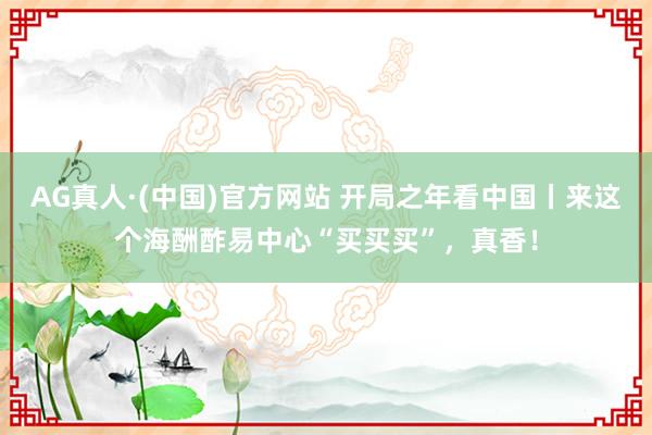 AG真人·(中国)官方网站 开局之年看中国丨来这个海酬酢易中心“买买买”,真香!