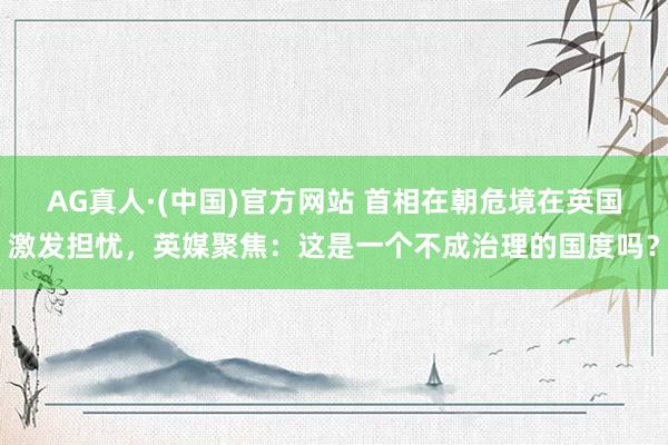 AG真人·(中国)官方网站 首相在朝危境在英国激发担忧,英媒聚焦:这是一个不成治理的国度吗?