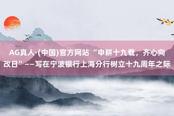 AG真人·(中国)官方网站 “申耕十九载,齐心向改日”——写在宁波银行上海分行树立十九周年之际