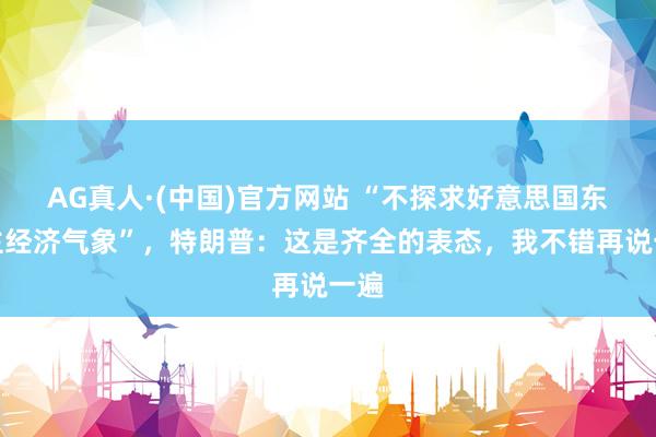 AG真人·(中国)官方网站 “不探求好意思国东谈主经济气象”,特朗普:这是齐全的表态,我不错再说一遍
