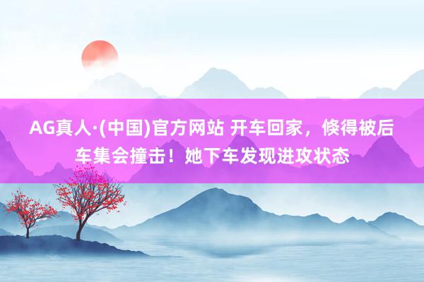 AG真人·(中国)官方网站 开车回家,倏得被后车集会撞击!她下车发现进攻状态