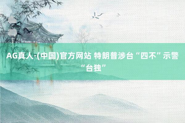 AG真人·(中国)官方网站 特朗普涉台“四不”示警“台独”
