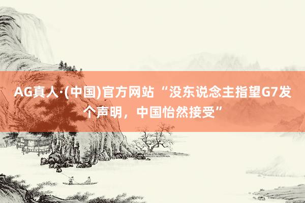 AG真人·(中国)官方网站 “没东说念主指望G7发个声明,中国怡然接受”