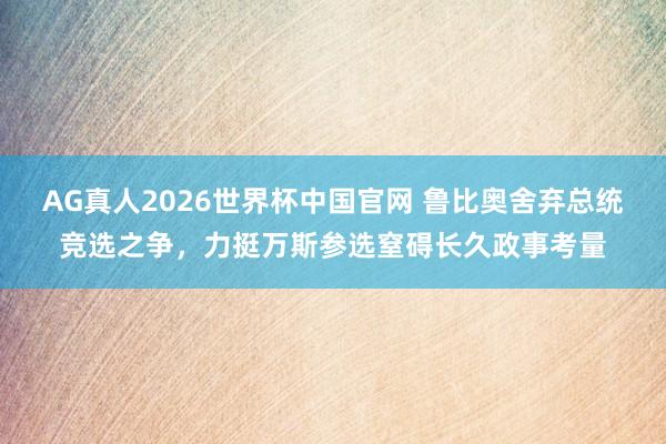 AG真人2026世界杯中国官网 鲁比奥舍弃总统竞选之争,力挺万斯参选窒碍长久政事考量
