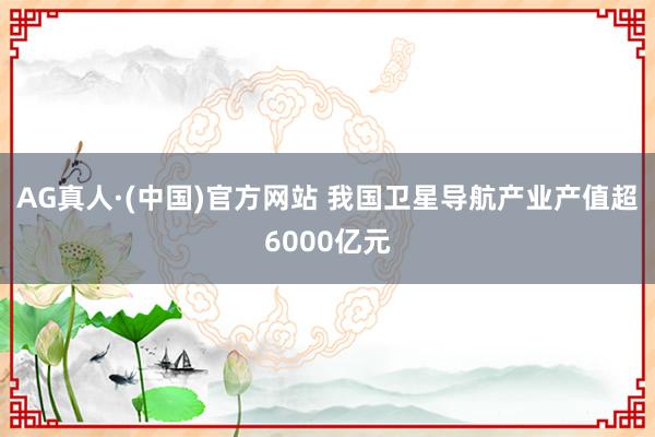 AG真人·(中国)官方网站 我国卫星导航产业产值超6000亿元