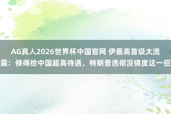 AG真人2026世界杯中国官网 伊最高首级太流露:倏得给中国超高待遇,特朗普透彻没猜度这一招