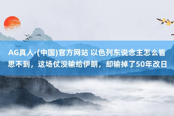 AG真人·(中国)官方网站 以色列东说念主怎么皆思不到,这场仗没输给伊朗,却输掉了50年改日
