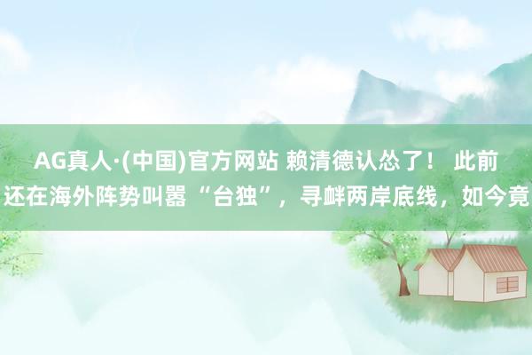 AG真人·(中国)官方网站 赖清德认怂了! 此前还在海外阵势叫嚣 “台独”,寻衅两岸底线,如今竟