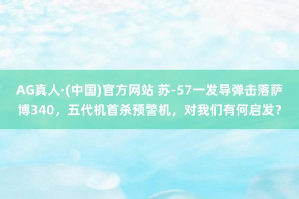 AG真人·(中国)官方网站 苏-57一发导弹击落萨博340,五代机首杀预警机,对我们有何启发?
