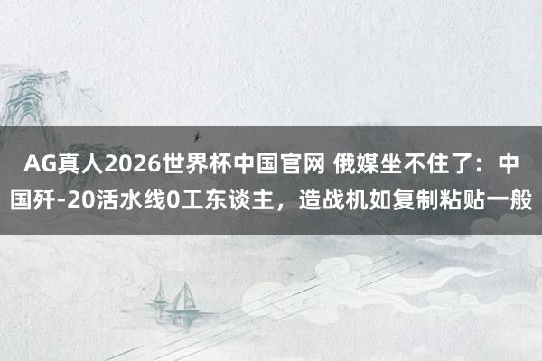 AG真人2026世界杯中国官网 俄媒坐不住了:中国歼-20活水线0工东谈主,造战机如复制粘贴一般