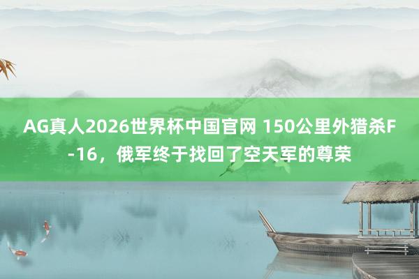 AG真人2026世界杯中国官网 150公里外猎杀F-16,俄军终于找回了空天军的尊荣