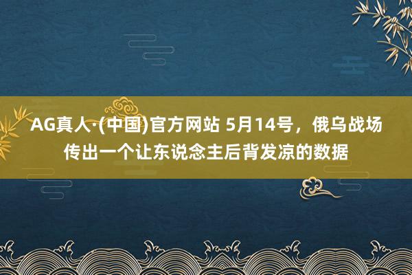 AG真人·(中国)官方网站 5月14号,俄乌战场传出一个让东说念主后背发凉的数据