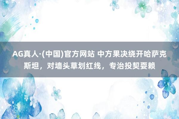 AG真人·(中国)官方网站 中方果决绕开哈萨克斯坦,对墙头草划红线,专治投契耍赖