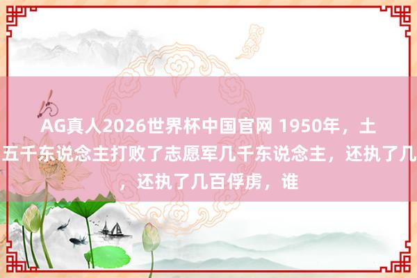AG真人2026世界杯中国官网 1950年,土耳其尽然用五千东说念主打败了志愿军几千东说念主,还执了几百俘虏,谁