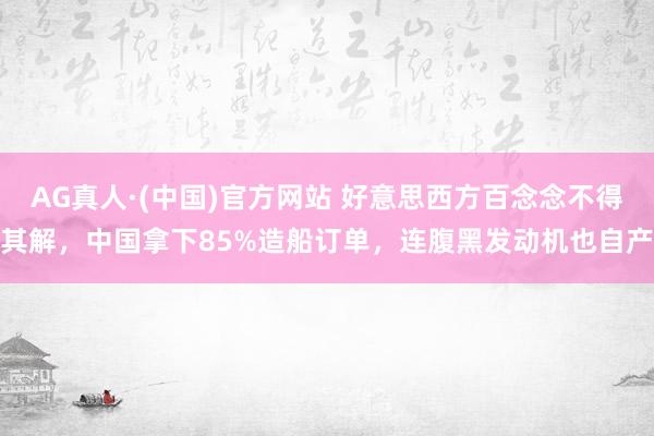 AG真人·(中国)官方网站 好意思西方百念念不得其解，中国拿下85%造船订单，连腹黑发动机也自产