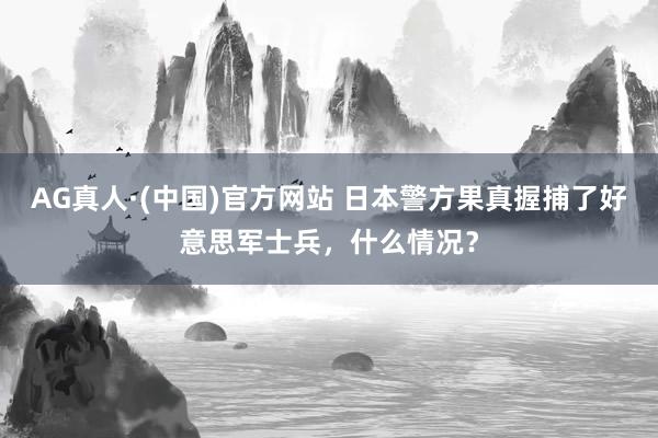 AG真人·(中国)官方网站 日本警方果真握捕了好意思军士兵，什么情况？