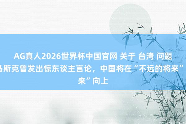 AG真人2026世界杯中国官网 关于 台湾 问题， 马斯克曾发出惊东谈主言论，中国将在“不远的将来”向上