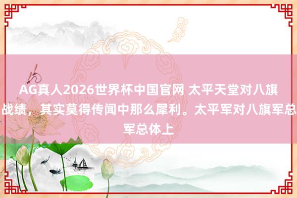 AG真人2026世界杯中国官网 太平天堂对八旗军的战绩，其实莫得传闻中那么犀利。太平军对八旗军总体上