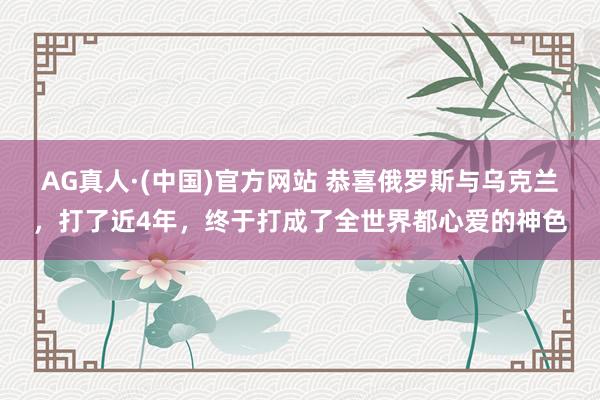 AG真人·(中国)官方网站 恭喜俄罗斯与乌克兰,打了近4年,终于打成了全世界都心爱的神色