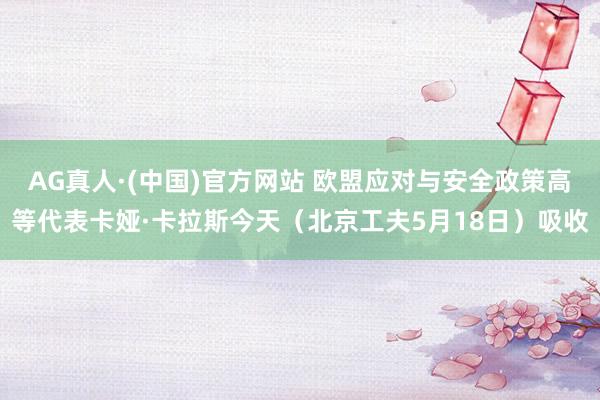 AG真人·(中国)官方网站 欧盟应对与安全政策高等代表卡娅·卡拉斯今天(北京工夫5月18日)吸收