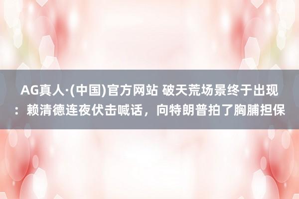 AG真人·(中国)官方网站 破天荒场景终于出现：赖清德连夜伏击喊话，向特朗普拍了胸脯担保