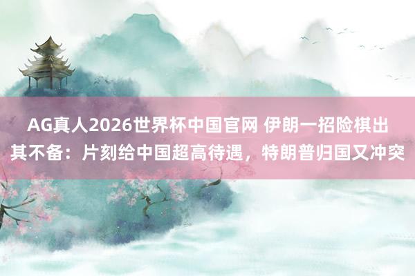 AG真人2026世界杯中国官网 伊朗一招险棋出其不备：片刻给中国超高待遇，<a href=