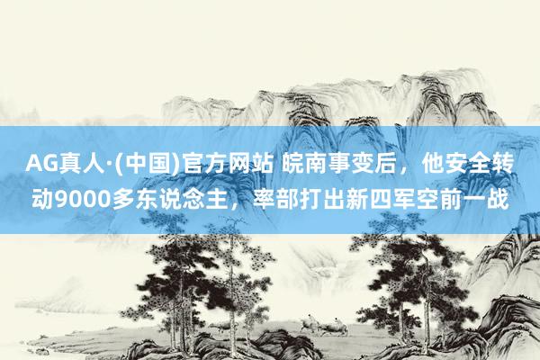 AG真人·(中国)官方网站 皖南事变后,他安全转动9000多东说念主,率部打出新四军空前一战