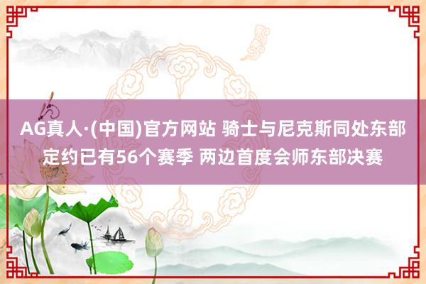 AG真人·(中国)官方网站 骑士与尼克斯同处东部定约已有56个赛季 两边首度会师东部决赛