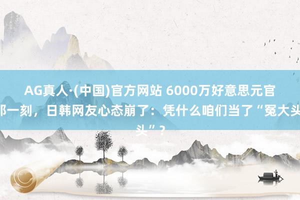 AG真人·(中国)官方网站 6000万好意思元官宣那一刻,日韩网友心态崩了:凭什么咱们当了“冤大头”?
