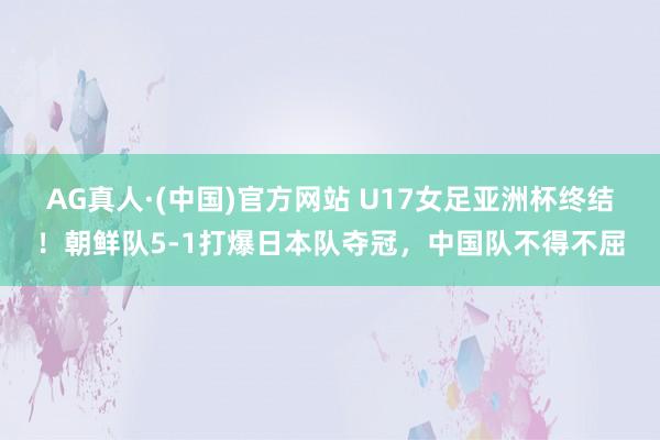 AG真人·(中国)官方网站 U17女足亚洲杯终结!朝鲜队5-1打爆日本队夺冠,中国队不得不屈