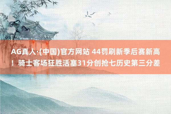 AG真人·(中国)官方网站 44罚刷新季后赛新高!骑士客场狂胜活塞31分创抢七历史第三分差