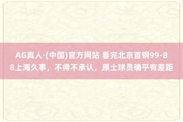 AG真人·(中国)官方网站 看完北京首钢99-88上海久事,不得不承认,原土球员确乎有差距