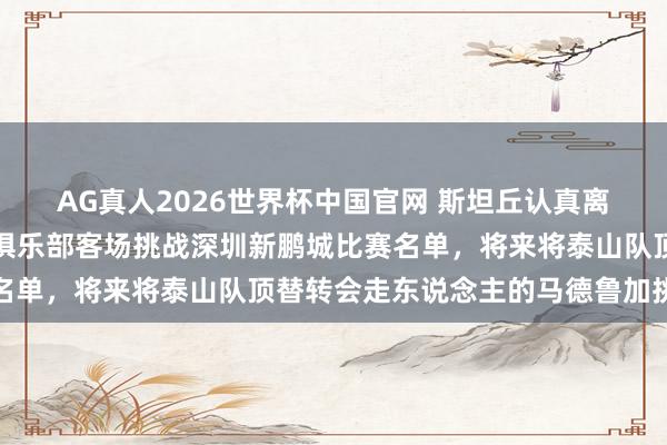 AG真人2026世界杯中国官网 斯坦丘认真离开大连英博!未出现时俱乐部客场挑战深圳新鹏城比赛名单,将来将泰山队顶替转会走东说念主的马德鲁加挑大梁