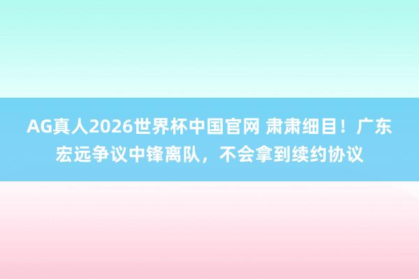 AG真人2026世界杯中国官网 肃肃细目!广东宏远争议中锋离队,不会拿到续约协议