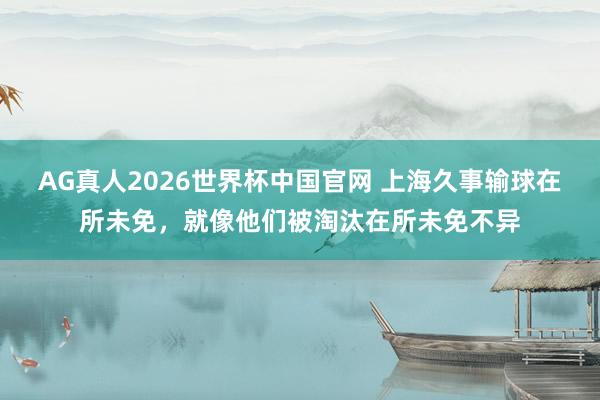 AG真人2026世界杯中国官网 上海久事输球在所未免,就像他们被淘汰在所未免不异