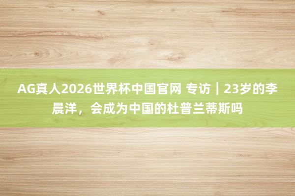 AG真人2026世界杯中国官网 专访|23岁的李晨洋,会成为中国的杜普兰蒂斯吗