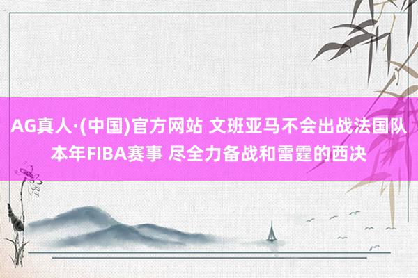AG真人·(中国)官方网站 文班亚马不会出战法国队本年FIBA赛事 尽全力备战和雷霆的西决