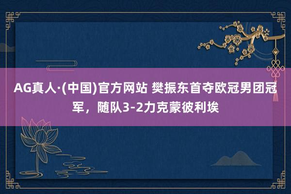 AG真人·(中国)官方网站 樊振东首夺欧冠男团冠军，随队3-2力克蒙彼利埃