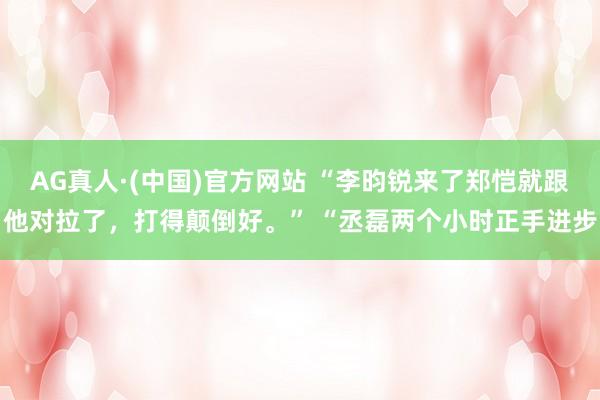 AG真人·(中国)官方网站 “李昀锐来了郑恺就跟他对拉了，打得颠倒好。” “丞磊两个小时正手进步