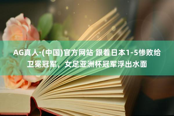 AG真人·(中国)官方网站 跟着日本1-5惨败给卫冕冠军,女足亚洲杯冠军浮出水面