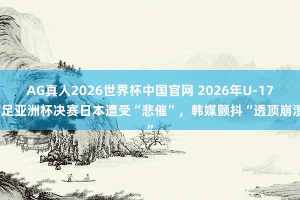 AG真人2026世界杯中国官网 2026年U-17女足亚洲杯决赛日本遭受“悲催”,韩媒颤抖“透顶崩溃”