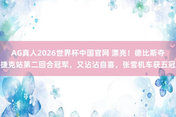 AG真人2026世界杯中国官网 漂亮！德比斯夺捷克站第二回合冠军，又沾沾自喜，张雪机车获五冠