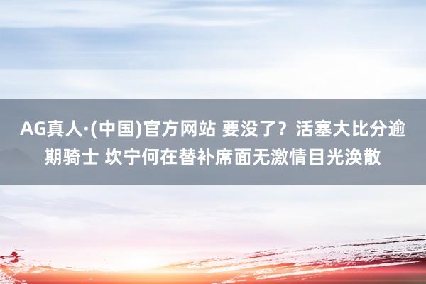 AG真人·(中国)官方网站 要没了？活塞大比分逾期骑士 坎宁何在替补席面无激情目光涣散